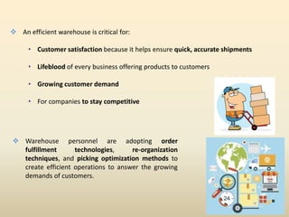  An efficient warehouse is critical for:
• Customer satisfaction because it helps ensure quick, accurate shipments
• Lifeblood of every business offering products to customers
• Growing customer demand
• For companies to stay competitive
 Warehouse personnel are adopting order
fulfillment technologies, re-organization
techniques, and picking optimization methods to
create efficient operations to answer the growing
demands of customers.
 