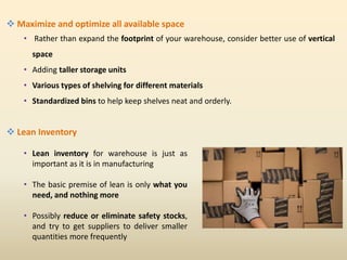  Maximize and optimize all available space
• Rather than expand the footprint of your warehouse, consider better use of vertical
space
• Adding taller storage units
• Various types of shelving for different materials
• Standardized bins to help keep shelves neat and orderly.
 Lean Inventory
• Lean inventory for warehouse is just as
important as it is in manufacturing
• The basic premise of lean is only what you
need, and nothing more
• Possibly reduce or eliminate safety stocks,
and try to get suppliers to deliver smaller
quantities more frequently
 