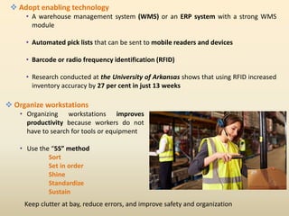  Adopt enabling technology
• A warehouse management system (WMS) or an ERP system with a strong WMS
module
• Automated pick lists that can be sent to mobile readers and devices
• Barcode or radio frequency identification (RFID)
• Research conducted at the University of Arkansas shows that using RFID increased
inventory accuracy by 27 per cent in just 13 weeks
 Organize workstations
• Organizing workstations improves
productivity because workers do not
have to search for tools or equipment
• Use the “5S” method
Sort
Set in order
Shine
Standardize
Sustain
Keep clutter at bay, reduce errors, and improve safety and organization
 