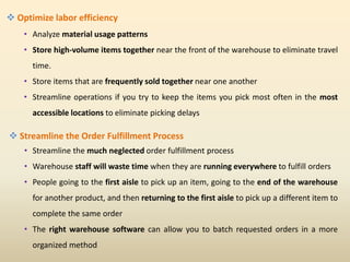  Optimize labor efficiency
• Analyze material usage patterns
• Store high-volume items together near the front of the warehouse to eliminate travel
time.
• Store items that are frequently sold together near one another
• Streamline operations if you try to keep the items you pick most often in the most
accessible locations to eliminate picking delays
 Streamline the Order Fulfillment Process
• Streamline the much neglected order fulfillment process
• Warehouse staff will waste time when they are running everywhere to fulfill orders
• People going to the first aisle to pick up an item, going to the end of the warehouse
for another product, and then returning to the first aisle to pick up a different item to
complete the same order
• The right warehouse software can allow you to batch requested orders in a more
organized method
 