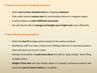  Reduce the Amount of Shipping Containers
• Select two to three standard sizes for shipping containers
• Then select several custom sizes for merchandise that are in irregular shapes
• It will cut down on order fulfillment and waste
• You will also be able to manage and budget your freight costs more efficiently
 Select Effective Storage Options
• Select the best fit storage options based on the various products
• Warehouse staff can have a faster time fulfilling orders for in-demand products
when the items are in arm's reach
• Storing merchandise at waist level allows the staff to "grab and go" when filling
multiple orders
• Weight of the item will also dictate where it is placed, as heavier products will
need to be put on lower shelves or on pallets
 