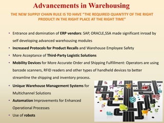 Advancements in Warehousing
THE NEW SUPPLY CHAIN RULE IS TO HAVE “THE REQUIRED QUANTITY OF THE RIGHT
PRODUCT IN THE RIGHT PLACE AT THE RIGHT TIME”
• Entrance and domination of ERP vendors: SAP, ORACLE,SSA made significant inroad by
self developing advanced warehousing modules
• Increased Protocols for Product Recalls and Warehouse Employee Safety
• More Acceptance of Third-Party Logistic Solutions
• Mobility Devices for More Accurate Order and Shipping Fulfillment: Operators are using
barcode scanners, RFID readers and other types of handheld devices to better
streamline the shipping and inventory process.
• Unique Warehouse Management Systems for
Multichannel Solutions
• Automation Improvements for Enhanced
Operational Processes
• Use of robots
 
