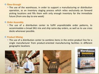  Flow-through
• The use of the warehouse, in order to support a manufacturing or distribution
operation, as an inventory staging process which relies exclusively on forward
picking locations and fills them with only enough inventory for the immediate
future (from one day to one week)
 Order Assembly
• The use of a distribution center to fulfill unpredictable order patterns, to
accommodate a broad SKU mix and ship same-day orders, as well as to use cross
docks whenever possible.
 Product Mixing
• The use of a distribution center to combine items in the entire product line for a
single manufacturer from product-oriented manufacturing facilities in different
geographic locations
 