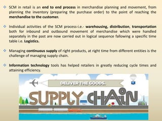  SCM in retail is an end to end process in merchandise planning and movement, from
planning the inventory (preparing the purchase order) to the point of reaching the
merchandise to the customer.
 Individual activities of the SCM process-i.e.- warehousing, distribution, transportation
both for inbound and outbound movement of merchandise which were handled
separately in the past are now carried out in logical sequence fallowing a specific time
table i.e. Logistics.
 Managing continuous supply of right products, at right time from different entities is the
challenge of managing supply chain.
 Information technology tools has helped retailers in greatly reducing cycle times and
attaining efficiency.
 