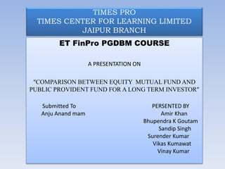 TIMES PRO
TIMES CENTER FOR LEARNING LIMITED
JAIPUR BRANCH
ET FinPro PGDBM COURSE
A PRESENTATION ON
“COMPARISON BETWEEN EQUITY MUTUAL FUND AND
PUBLIC PROVIDENT FUND FOR A LONG TERM INVESTOR”
Submitted To PERSENTED BY
Anju Anand mam Amir Khan
Bhupendra K Goutam
Sandip Singh
Surender Kumar
Vikas Kumawat
Vinay Kumar
 