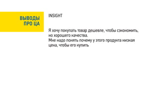 INSIGHT
ВЫВОДЫ
 ПРО ЦА
          Я хочу покупать товар дешевле, чтобы сэкономить,
          но хорошего качества.
          Мне надо понять почему у этого продукта низкая
          цена, чтобы его купить
 