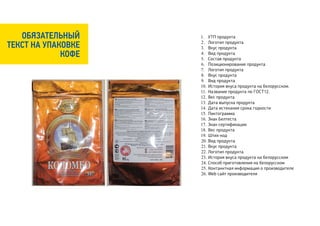 ОБЯЗАТЕЛЬНЫЙ     1. УТП продукта

ТЕКСТ НА УПАКОВКЕ   2. Логотип продукта
                    3. Вкус продукта
             КОФЕ   4. Вид продукта
                    5. Состав продукта
                    6. Позиционирование продукта
                    7. Логотип продукта
                    8. Вкус продукта
                    9. Вид продукта
                    10. История вкуса продукта на белорусском.
                    11. Название продукта по ГОСТ12.
                    12. Вес продукта
                    13. Дата выпуска продукта
                    14. Дата истекания срока годности
                    15. Пиктограмма
                    16. Знак Белтеста
                    17. Знак сертификации
                    18. Вес продукта
                    19. Штих-код
                    20. Вид продукта
                    21. Вкус продукта
                    22. Логотип продукта
                    23. История вкуса продукта на белорусском
                    24. Способ приготовления на белорусском
                    25. Контанктная информация о производителе
                    26. Web сайт производителя
 