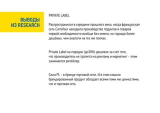 PRIVATE LABEL
    ВЫВОДЫ
ИЗ RESEARCH   Распространился в середине прошлого века, когда французская
              сеть Carrefour наладила производство подуктов и товаров
              первой необходимости вообще без имени, но гораздо более
              дешёвых, чем аналоги на тех же полках.


              Private Label на порядок (до30%) дешевле за счёт того,
              что производитель не тратится на рекламу и маркетинг - этим
              занимается ритейлер.


              Сила PL - в бренде торговой сети. И в этом смысле
              брендированный продукт обладает всеми теми же ценностями,
              что и торговая сеть
 