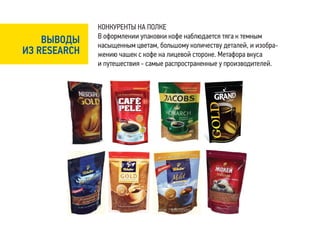 КОНКУРЕНТЫ НА ПОЛКЕ
              В оформлении упаковки кофе наблюдается тяга к темным
    ВЫВОДЫ    насыщенным цветам, большому количеству деталей, и изобра-
ИЗ RESEARCH   жению чашек с кофе на лицевой стороне. Метафора вкуса
              и путешествия - самые распространенные у производителей.
 