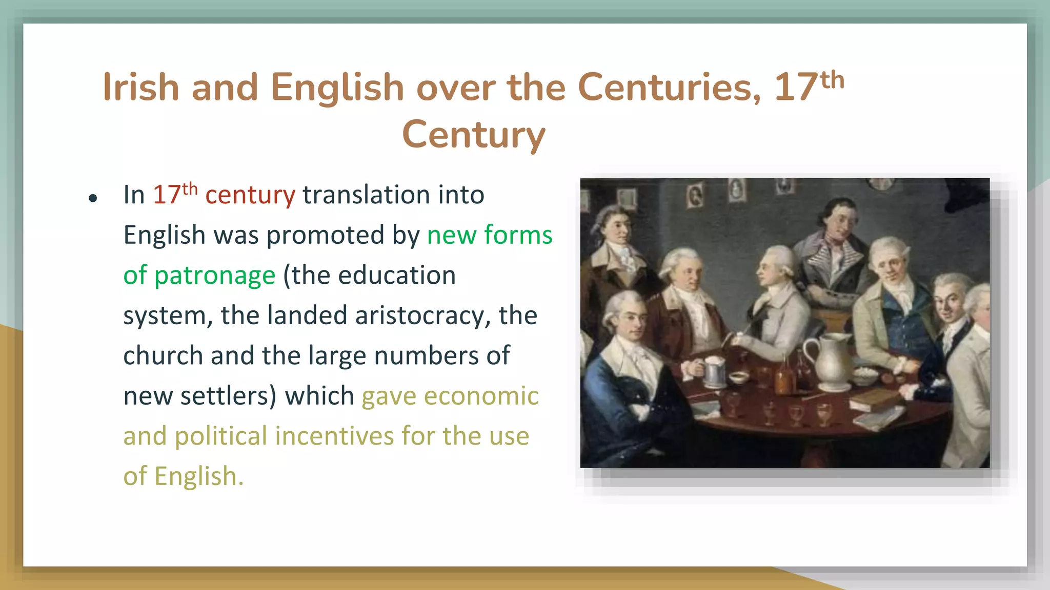 Irish and English over the Centuries, 17th
Century
● In 17th century translation into
English was promoted by new forms
of patronage (the education
system, the landed aristocracy, the
church and the large numbers of
new settlers) which gave economic
and political incentives for the use
of English.
 