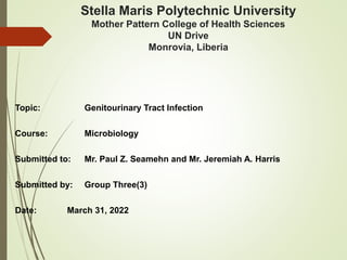 Stella Maris Polytechnic University
Mother Pattern College of Health Sciences
UN Drive
Monrovia, Liberia
Topic: Genitourinary Tract Infection
Course: Microbiology
Submitted to: Mr. Paul Z. Seamehn and Mr. Jeremiah A. Harris
Submitted by: Group Three(3)
Date: March 31, 2022
 