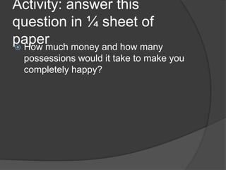 Activity: answer this
question in ¼ sheet of
paper How much money and how many
possessions would it take to make you
completely happy?
 