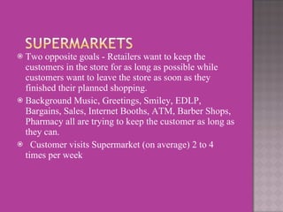 Two opposite goals - Retailers want to keep the customers in the store for as long as possible while customers want to leave the store as soon as they finished their planned shopping.  Background Music, Greetings, Smiley, EDLP, Bargains, Sales, Internet Booths, ATM, Barber Shops, Pharmacy all are trying to keep the customer as long as they can.     Customer visits Supermarket (on average) 2 to 4 times per week  