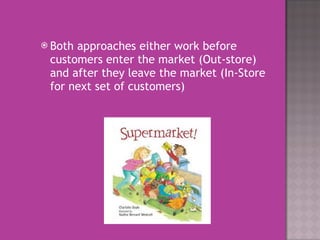 Both approaches either work before customers enter the market (Out-store) and after they leave the market (In-Store for next set of customers)  