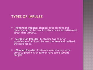 –  Reminder Impulse:  Shopper sees an item and remembers that he is out of stock or an advertisement about that product.    –  Suggestion Impulse:  Customer has no prior experience of an item, he saw the item and realized the need for it.    –  Planned Impulse:  Customer wants to buy some product given it is on sale or have some special bargain.  