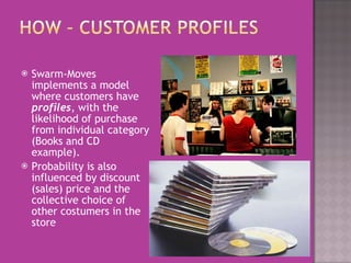 Swarm-Moves implements a model where customers have  profiles , with the likelihood of purchase from individual   category (Books and CD example).   Probability is also influenced by discount (sales) price and the collective choice of other costumers in the store 