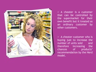 A cheater is a customer that can be controlled by the supermarket for their own benefit but it treated as an ordinary customer by other customers.  A cheater customer who is buying just to increase the number of units sold  and therefore increasing the chances of products’ recommendation by the Herd model. 