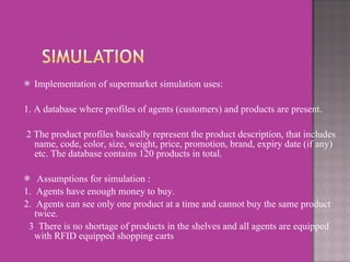 Implementation of supermarket simulation uses: 1. A database where profiles of agents (customers) and products are present. 2 The product profiles basically represent the product description, that includes name, code, color, size, weight, price, promotion, brand, expiry date (if any) etc. The database contains 120 products in total. Assumptions for simulation : 1.  Agents have enough money to buy. 2.  Agents can see only one product at a time and cannot buy the same product twice. 3  There is no shortage of products in the shelves and all agents are equipped with RFID equipped shopping carts 