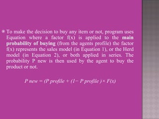 To make the decision to buy any item or not, program uses Equation where a factor f(x) is applied to the  main probability of buying  (from the agents profile) the factor f(x) represents the sales model (in Equation 1), or the Herd model (in Equation 2), or both applied in series. The probability P new is then used by the agent to buy the product or not. P new = (P profile + (1− P profile )× F(x)  