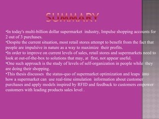 In today's multi-billion dollar supermarket  industry, Impulse shopping accounts for 2 out of 3 purchases.  Despite the current situation, most retail stores attempt to benefit from the fact that  people are impulsive in nature as a way to maximize  their profits.  In order to improve on current levels of sales, retail stores and supermarkets need to  look at out-of-the-box to solutions that may, at  first, not appear useful.  One such approach is the study of levels of self-organization in people while  they are doing their shopping.  This thesis discusses  the status-quo of supermarket optimization and leaps  into how a supermarket can  use real-time simulation  information about customer purchases and apply models inspired by RFID and feedback to customers empower customers with leading products sales level . 