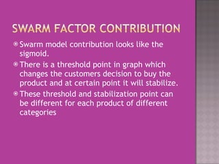 Swarm model contribution looks like the sigmoid.  There is a threshold point in graph which changes the customers decision to buy the product and at certain point it will stabilize.  These threshold and stabilization point can be different for each product of different categories 