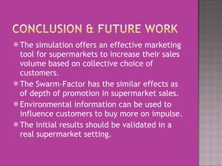 The simulation offers an effective marketing tool for supermarkets to increase their sales volume based on collective choice of customers.  The Swarm-Factor has the similar effects as of depth of promotion in supermarket sales.  Environmental information can be used to influence customers to buy more on impulse.  The initial results should be validated in a real supermarket setting.  