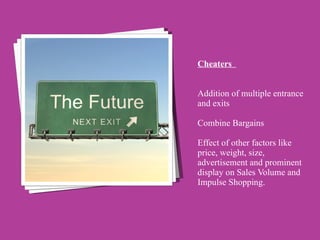 Cheaters    Addition of multiple entrance and exits  Combine Bargains  Effect of other factors like price, weight, size, advertisement and prominent display on Sales Volume and Impulse Shopping.  