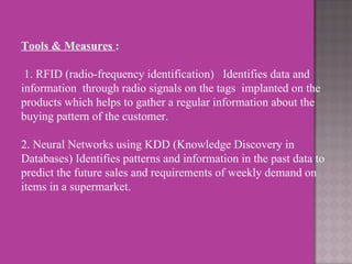 Tools & Measures  :     1. RFID (radio-frequency identification)   Identifies data and information  through radio signals on the tags  implanted on the products which helps to gather a regular information about the buying pattern of the customer.   2. Neural Networks using KDD (Knowledge Discovery in Databases) Identifies patterns and information in the past data to predict the future sales and requirements of weekly demand on  items in a supermarket.     