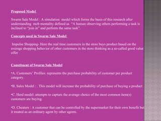 Proposed Model    Swarm Sale Model : A simulation  model which forms the basis of this research after understanding  mob mentality defined as  “A human observing others performing a task is inclined to “join in” and perform the same task”.   Concepts used in Swarm Sale Model    Impulse Shopping- Here the real time customers in the store buys product based on the average shopping behavior of other customers in the store thinking as a so-called good value offer      Constituent of Swarm Sale Model   A. Customers’ Profiles: represents the purchase probability of customer per product category.   B. Sales Model : . This model will increase the probability of purchase of buying a product    C. Herd model: attempts to capture the average choice of the most common item(s) customers are buying.    D. Cheaters : A customer that can be controlled by the supermarket for their own benefit but it treated as an ordinary agent by other agents. 