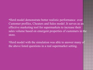 Herd model demonstrate better realistic performance  over Customer profiles, Cheaters and Sales model .It serves as an effective marketing tool for supermarkets to increase their sales volume based on emergent properties of customers in the store.    Herd model with the simulation was able to answer many of the above listed questions in a real supermarket setting. 