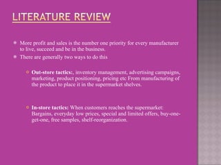 More profit and sales is the number one priority for every manufacturer to live, succeed and be in the business.   There are generally two ways to do this    Out-store tactics: , inventory management, advertising campaigns, marketing, product positioning, pricing etc From manufacturing of the product to place it in the supermarket shelves.    In-store tactics:  When customers reaches the supermarket: Bargains,   everyday low prices, special and limited offers, buy-one-get-one, free samples, shelf-reorganization. 