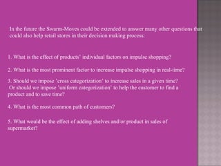 In the future the Swarm-Moves could be extended to answer many other questions that could also help retail stores in their decision making process: 1. What is the effect of products’ individual factors on impulse shopping? 2. What is the most prominent factor to increase impulse shopping in real-time? 3. Should we impose ’cross categorization’ to increase sales in a given time? Or should we impose ’uniform categorization’ to help the customer to find a product and to save time? 4. What is the most common path of customers? 5. What would be the effect of adding shelves and/or product in sales of supermarket? 
