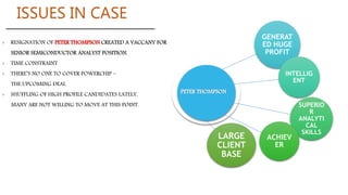› RESIGNATION OF PETER THOMPSON CREATED A VACCANY FOR
SENIOR SEMICONDUCTOR ANALYST POSITION.
› TIME CONSTRAINT
› THERE’S NO ONE TO COVER POWERCHIP –
THE UPCOMING DEAL
› SHUFFLING OF HIGH PROFILE CANDIDATES LATELY,
MANY ARE NOT WILLING TO MOVE AT THIS POINT.
GENERAT
ED HUGE
PROFIT
INTELLIG
ENT
SUPERIO
R
ANALYTI
CAL
SKILLS
ACHIEV
ER
LARGE
CLIENT
BASE
ISSUES IN CASE
 