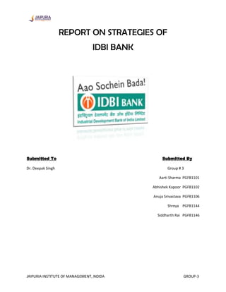REPORT ON STRATEGIES OF
                                 IDBI BANK




Submitted To                                     Submitted By

Dr. Deepak Singh                                    Group # 3

                                                Aarti Sharma PGFB1101

                                             Abhishek Kapoor PGFB1102

                                             Anuja Srivastava PGFB1106

                                                    Shreya PGFB1144

                                               Siddharth Rai PGFB1146




JAIPURIA INSTITUTE OF MANAGEMENT, NOIDA                      GROUP-3
 