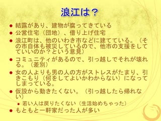 浪江は？
 結露があり、建物が腐ってきている
 公営住宅（団地）、借り上げ住宅
 浪江町は、他のいわき市などに建てている。（そ
の市自体も被災しているので、他市の支援をして
ていいのか？という意見）
 コミュニティがあるので、引っ越しでそれが壊れ
る。（差別）
 女の人よりも男の人の方がストレスがたまり、引
きこもり（何をしてよいかわからない）になって
しまっている。
 仮設から動きたくない。（引っ越したら帰れな
い）
 若い人は戻りたくない（生活始めちゃった）
 もともと一軒家だった人が多い
 