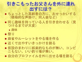 引きこもったお父さんを外に連れ
出すには？
 ちょっとした高齢者の方に、おせっかいする
（積極的な声掛け、同人会など）
 同じ趣味を持っている人を引き合わせる（見
つけるまでが大変）
 趣味
 祭り
 麻雀やルーレットをやる場を作る
 近くで出やすいきっかけを創る
 仮設のまわりに娯楽的なものが無い、コンビ
ニもない。いい釣り場が無い。
 自分のプロファイルを外に出せる場を創る
 