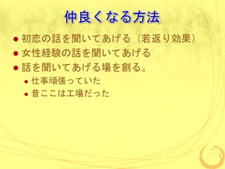 仲良くなる方法
 初恋の話を聞いてあげる（若返り効果）
 女性経験の話を聞いてあげる
 話を聞いてあげる場を創る。
 仕事頑張っていた
 昔ここは工場だった
 