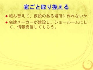 家ごと取り換える
 組み替えて、仮設のある場所に作れないか
 宅建メーカーが建設し、ショールームにし
て、情報発信してもらう。
 