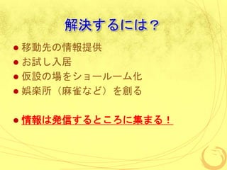 解決するには？
 移動先の情報提供
 お試し入居
 仮設の場をショールーム化
 娯楽所（麻雀など）を創る
 情報は発信するところに集まる！
 