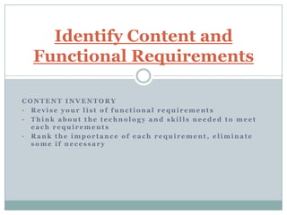 Identify Content and
  Functional Requirements

CONTENT INVENTORY
• Revise your list of functional requirements
• Think about the technology and skills needed to meet
  each requirements
• Rank the importance of each requirement, eliminate
  some if necessary
 