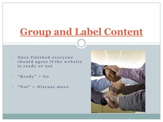 Group and Label Content

•   Once finished everyone
    should agree if the website
    is ready or not

•   “Ready” = Go

•   “Not” = Discuss more.
 