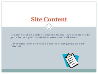 Site Content

•   Create a list of content and functional requirements to
    get a better picture of how your site will work

•   Determine how you want your content grouped and
    labeled
 