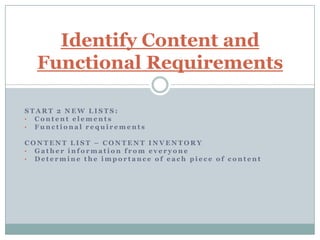 Identify Content and
  Functional Requirements

START 2 NEW LISTS:
• Content elements
• Functional requirements

CONTENT LIST – CONTENT INVENTORY
• Gather information from everyone
• Determine the importance of each piece of content
 