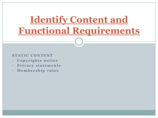 Identify Content and
  Functional Requirements

STATIC CONTENT
• Copyrights notice
• Privacy statements
• Membership rules
 
