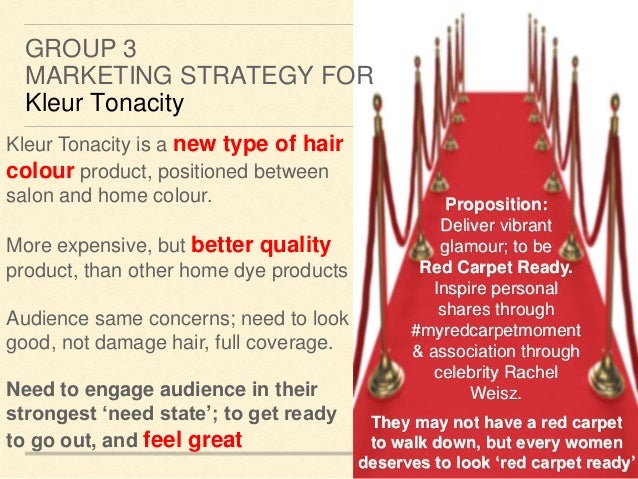 GROUP 3
MARKETING STRATEGY FOR
Kleur Tonacity
Kleur Tonacity is a new type of hair
colour product, positioned between
salon and home colour.
More expensive, but better quality
product, than other home dye products
Audience same concerns; need to look
good, not damage hair, full coverage.
Need to engage audience in their
strongest ‘need state’; to get ready
to go out, and feel great
Proposition:
Deliver vibrant
glamour; to be
Red Carpet Ready.
Inspire personal
shares through
#myredcarpetmoment
& association through
celebrity Rachel
Weisz.
They may not have a red carpet
to walk down, but every women
deserves to look ‘red carpet ready’
 