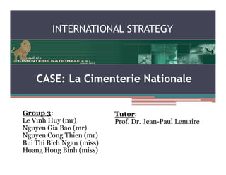 INTERNATIONAL STRATEGY



    CASE: La Cimenterie Nationale


Group 3:                   Tutor:
Le Vinh Huy (mr)           Prof. Dr. Jean-Paul Lemaire
Nguyen Gia Bao (mr)
Nguyen Cong Thien (mr)
Bui Thi Bich Ngan (miss)
Hoang Hong Binh (miss)
