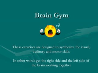 Brain GymThese exercises are designed to synthesize the visual, auditory and motor skillsIn other words get the right side and the left side of the brain working together
