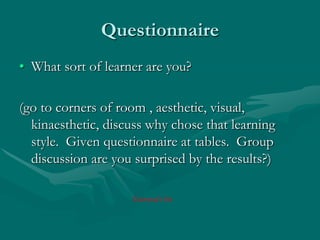 QuestionnaireWhat sort of learner are you?(go to corners of room , aesthetic, visual, kinaesthetic, discuss why chose that learning style.  Given questionnaire at tables.  Group discussion are you surprised by the results?)Gemma’s bit