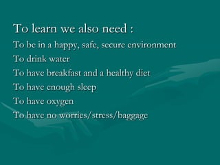 To learn we also need :To be in a happy, safe, secure environmentTo drink waterTo have breakfast and a healthy dietTo have enough sleepTo have oxygenTo have no worries/stress/baggage