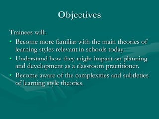 ObjectivesTrainees will:Become more familiar with the main theories of learning styles relevant in schools today.Understand how they might impact on planning and development as a classroom practitioner.Become aware of the complexities and subtleties of learning style theories.